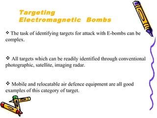 Targeting
Electromagnetic Bombs
 The

task of identifying targets for attack with E-bombs can be
complex.

 All targets which can be readily identified through conventional
photographic, satellite, imaging radar.

 Mobile and relocatable air defence equipment are all good
examples of this category of target.

 