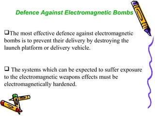 Defence Against Electromagnetic Bombs
The most effective defence against electromagnetic
bombs is to prevent their delivery by destroying the
launch platform or delivery vehicle.

 The systems which can be expected to suffer exposure
to the electromagnetic weapons effects must be
electromagnetically hardened.

 
