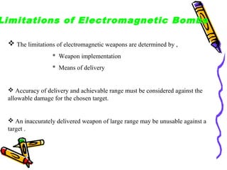 Limitations of Electromagnetic Bombs
 The limitations of electromagnetic weapons are determined by ,
* Weapon implementation
* Means of delivery

 Accuracy of delivery and achievable range must be considered against the
allowable damage for the chosen target.

 An inaccurately delivered weapon of large range may be unusable against a
target .

 
