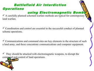 Battlefield Air Interdiction
Operations
using Electromagnetic Bombs

 A carefully planned schemed warfare methods are typical for contemporary
land warfare.

 Coordination and control are essential to the successful conduct of planned
scheme operations.

 Communications and command sites are key elements in the structure of such
a land army, and these concentrate communications and computer equipment.

 They should be attacked with electromagnetic weapons, to disrupt the
command and control of land operations.

 