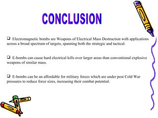  Electromagnetic bombs are Weapons of Electrical Mass Destruction with applications
across a broad spectrum of targets, spanning both the strategic and tactical.
 E-bombs can cause hard electrical kills over larger areas than conventional explosive
weapons of similar mass.
 E-bombs can be an affordable for military forces which are under post Cold War
pressures to reduce force sizes, increasing their combat potential.

 
