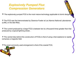 Explosively Pumped Flux
Compression Generators
 The explosively pumped FCG is the most mature technology applicable to bomb designs.
 The FCG was first demonstrated by Clarence Fowler at Los Alamos National Laboratories
(LANL) in the late fifties.

 The current produced by a large FCG is between ten to a thousand times greater than that
produced by a typical lightning stroke .

 The central idea behind the construction of FCGs is that of using a fast explosive to rapidly
compress a magnetic field

The most commonly used arrangement is that of the coaxial FCG.

 