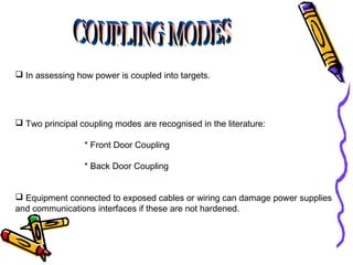  In assessing how power is coupled into targets.

 Two principal coupling modes are recognised in the literature:
* Front Door Coupling
* Back Door Coupling
 Equipment connected to exposed cables or wiring can damage power supplies
and communications interfaces if these are not hardened.

 