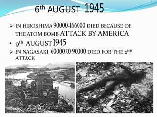  IN HIROSHIMA - DIED BECAUSE OF
THE ATOM BOMB ATTACK BY AMERICA
• 9th AUGUST
 IN NAGASAKI DIED FOR THE 2ND
ATTACK
6th AUGUST
 