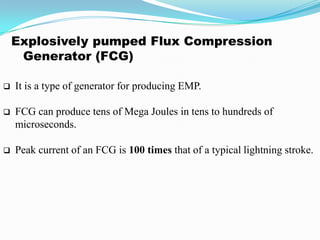 Explosively pumped Flux Compression
Generator (FCG)
 It is a type of generator for producing EMP.
 FCG can produce tens of Mega Joules in tens to hundreds of
microseconds.
 Peak current of an FCG is 100 times that of a typical lightning stroke.
 