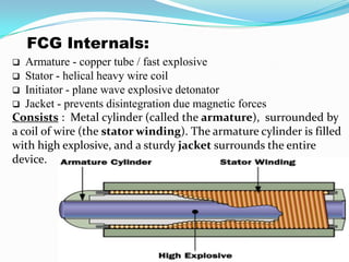 FCG Internals:
 Armature - copper tube / fast explosive
 Stator - helical heavy wire coil
 Initiator - plane wave explosive detonator
 Jacket - prevents disintegration due magnetic forces
Consists : Metal cylinder (called the armature), surrounded by
a coil of wire (the stator winding). The armature cylinder is filled
with high explosive, and a sturdy jacket surrounds the entire
device.
 