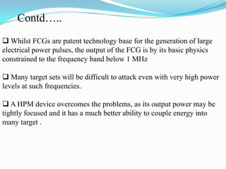  Whilst FCGs are patent technology base for the generation of large
electrical power pulses, the output of the FCG is by its basic physics
constrained to the frequency band below 1 MHz
 Many target sets will be difficult to attack even with very high power
levels at such frequencies.
 A HPM device overcomes the problems, as its output power may be
tightly focused and it has a much better ability to couple energy into
many target .
Contd…..
 