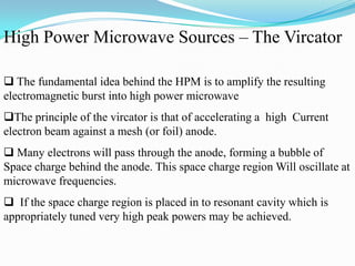  The fundamental idea behind the HPM is to amplify the resulting
electromagnetic burst into high power microwave
The principle of the vircator is that of accelerating a high Current
electron beam against a mesh (or foil) anode.
 Many electrons will pass through the anode, forming a bubble of
Space charge behind the anode. This space charge region Will oscillate at
microwave frequencies.
 If the space charge region is placed in to resonant cavity which is
appropriately tuned very high peak powers may be achieved.
High Power Microwave Sources – The Vircator
 