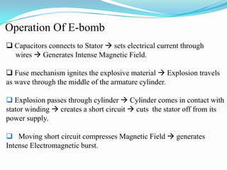 Operation Of E-bomb
 Capacitors connects to Stator  sets electrical current through
wires  Generates Intense Magnetic Field.
 Fuse mechanism ignites the explosive material  Explosion travels
as wave through the middle of the armature cylinder.
 Explosion passes through cylinder  Cylinder comes in contact with
stator winding  creates a short circuit  cuts the stator off from its
power supply.
 Moving short circuit compresses Magnetic Field  generates
Intense Electromagnetic burst.
 