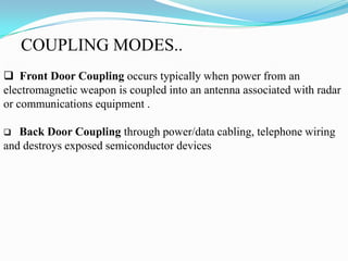COUPLING MODES..
 Front Door Coupling occurs typically when power from an
electromagnetic weapon is coupled into an antenna associated with radar
or communications equipment .
 Back Door Coupling through power/data cabling, telephone wiring
and destroys exposed semiconductor devices
 