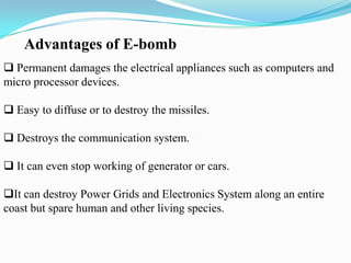 Advantages of E-bomb
 Permanent damages the electrical appliances such as computers and
micro processor devices.
 Easy to diffuse or to destroy the missiles.
 Destroys the communication system.
 It can even stop working of generator or cars.
It can destroy Power Grids and Electronics System along an entire
coast but spare human and other living species.
 