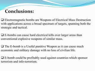 Conclusions:
 Electromagnetic bombs are Weapons of Electrical Mass Destruction
with applications across a broad spectrum of targets, spanning both the
strategic and tactical.
 E-bombs can cause hard electrical kills over larger areas than
conventional explosive weapons of similar mass.
 The E-bomb is a Useful punitive Weapon as it can cause much
economic and military damage with no loss of civilian life.
 E-bomb could be profitably used against countries which sponsor
terrorism and info-terrorism.
 
