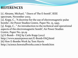 REFERENCES
[1]. Abrams, Michael, “ Dawn of The E-bomb”, IEEE
spectrum, November 2003.
[2]. Kopp, C., “A doctrine for the use of electromagnetic pulse
bombs”, Air Power Studies Centre, Paper No. 15, 1993.
[3]. Kopp, C., “ An introduction to the technical and operational
aspects of the electromagnetic bomb”, Air Power Studies
Centre, Paper No.-50,19
[5] E-Bomb – FAQ by Carlo Kopp (2012)
http://www.ausairpower.net/E-Bomb-FAQ.html
[6] How E-Bombs Work by Tom Harris
http://science.howstuffworks.com/e-bomb.htm
 