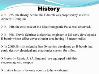 History
In 1925 ,the theory behind the E-bomb was proposed by scientist
Arther.H.Compton.
In 1940, the existence of the Electromagnetic Pulse was observed.
In 1998 , David Schriner a electrical engineer in US navy developed a
E-bomb whose effect cover circular area having 15 meter radius.
 In 2000 ,British scientist Bae Dynamics developed an E-bomb that
could destroy electrical and electronics system for miles.
Presently Russia ,USA ,England are equipped with this
electromagnetic weapon
In Asia India is the only country to have e-bomb.
 