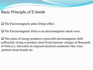 Basic Principle of E-bomb
 The Electromagnetic pulse (Emp) effect.
 The Electromagnetic Pulse is an electromagnetic shock wave.
 This pulse of energy produces a powerful electromagnetic field
sufficiently strong to produce short lived transient voltages of thousands
of Volts (i.e. kilovolts) on exposed electrical conductors like wires
,printed circuit boards etc.
 