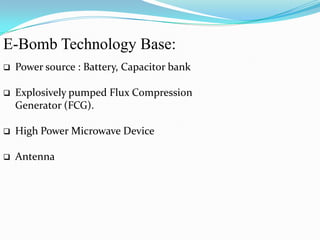 E-Bomb Technology Base:
 Power source : Battery, Capacitor bank
 Explosively pumped Flux Compression
Generator (FCG).
 High Power Microwave Device
 Antenna
 