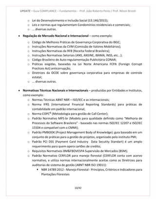 UPDATE – Guia COMPLIANCE – Fundamentos - Prof. João Roberto Peres / Prof. Nilson Brizoti
10/42
o Lei do Desenvolvimento e Inclusão Social (13.146/2015);
o Leis e normas que regulamentam Condomínios residenciais e comerciais;
o ... diversas outras.
 Regulação de Mercado Nacional e Internacional – como exemplo:
o Código de Melhores Práticas de Governança Corporativa do IBGC;
o Instruções Normativas da CVM (Comissão de Valores Mobiliários);
o Instruções Normativas da RFB (Receita Federal Brasileira);
o Instruções Normativas Setoriais (ANS, ANSINE, IBAMA, INSS, etc...);
o Código Brasileiro de Auto-regulamentação Publicitária CONAR;
o Práticas exigidas, baseadas na Lei Norte Americana FCPA (Foreign Corrupt
Practices Act) anticorrupção;
o Diretrizes da OCDE sobre governança corporativa para empresas de controle
estatal;
o ... diversas outras.
 Normativas Técnicas Nacionais e Internacionais – produzidas por Entidades e Institutos,
como exemplo:
o Normas Técnicas ABNT NBR – ISO/IEC e as internacionais;
o Norma IFRS (International Financial Reporting Standards) para práticas de
contabilidade em padrão internacional;
o Norma COPC®
(Metodologia para gestão de Call Center);
o Padrão Normativo MPS-br (Modelo para qualidade definido como “Melhoria de
Processos do Software Brasileiro” - baseado nas normas ISO/IEC 12207 e ISO/IEC
15504 e compatível com o CMMI);
o Padrão PMBOOK (Project Management Body of Knowledge): guia baseado em um
conjunto de práticas para a gestão de projetos, organizado pelo instituto PMI;
o Padrão PCI DSS (Payment Card Industry Data Secutity Standart) é um amplo
requerimento para quem opera cartões de credito;
o Requisitos Normativos BM&FBOVESPA Supervisão de Mercados (BSM);
o Padrão Normativo CERFLOR para manejo florestal (CERFLOR conta com acervo
normativo, e utiliza normas internacionalmente aceitas como as Diretrizes para
auditorias de sistema de gestão (ABNT NBR ISO 19011):
 NBR 14789:2012 - Manejo Florestal - Princípios, Critérios e Indicadores para
Plantações Florestais
 