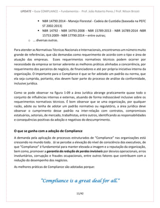UPDATE – Guia COMPLIANCE – Fundamentos - Prof. João Roberto Peres / Prof. Nilson Brizoti
11/42
 NBR 14790:2014 - Manejo Florestal - Cadeia de Custódia (baseada na PEFC
ST 2002:2013)
 NBR 14792 - NBR 14793:2008 - NBR 15789:2013 - NBR 16789:2014 -NBR
15753:2009 - NBR 17790:2014 – entre outras;
o ... diversas outras.
Para atender as Normativas Técnicas Nacionais e Internacionais, encontramos um número muito
grande de referências, que são demandas como requerimento de acordo com o tipo e área de
atuação das empresas. Esses requerimentos normativos técnicos podem ocorrer por
necessidade da empresa se tornar aderente as melhores práticas alinhadas a concorrência, por
requerimento dos parceiros de negócio, de financiadores e até por própria iniciativa interna da
organização. O importante para o Compliance é que se for adotado um padrão ou norma, que
ela seja cumprida, portanto, elas devem fazer parte do processo de análise da conformidade,
inclusive jurídica.
Como se pode observar na figura 1-09 a área Jurídica abrange praticamente quase todo o
conjunto de influências internas e externas, atuando de forma indissociável inclusive sobre os
requerimentos normativos técnicos. É bom observar que se uma organização, por qualquer
razão, adote ou tenha de adotar um padrão normativo ou regulatório, a área jurídica deve
observar o cumprimento desse padrão na inter-relação com contratos, compromissos
estatuários, setoriais, de mercado, trabalhistas, entre outros, identificando as responsabilidades
e consequências positivas da adoção e negativas do descumprimento.
O que se ganha com a adoção de Compliance
A demanda pela aplicação de processos estruturados de “Compliance” nas organizações está
crescendo no mundo todo. Já se percebe a elevação do nível de consciência dos executivos, de
que “Compliance” é fundamental para manter elevada a imagem e a reputação da organização,
bem como, promover a garantia da redução de perdas invisíveis por desvios operacionais, erros
involuntários, corrupção e fraudes ocupacionais, entre outros fatores que contribuem com a
redução do desempenho dos negócios.
As melhores práticas de Compliance são adotadas porque:
“Compliance is a great deal for all.”
 