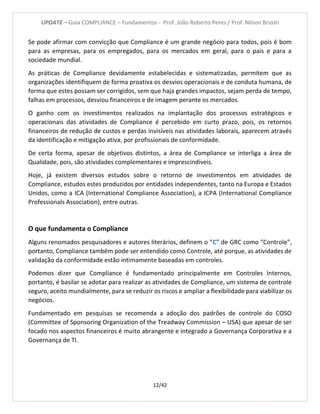 UPDATE – Guia COMPLIANCE – Fundamentos - Prof. João Roberto Peres / Prof. Nilson Brizoti
12/42
Se pode afirmar com convicção que Compliance é um grande negócio para todos, pois é bom
para as empresas, para os empregados, para os mercados em geral, para o pais e para a
sociedade mundial.
As práticas de Compliance devidamente estabelecidas e sistematizadas, permitem que as
organizações identifiquem de forma proativa os desvios operacionais e de conduta humana, de
forma que estes possam ser corrigidos, sem que haja grandes impactos, sejam perda de tempo,
falhas em processos, desviou financeiros e de imagem perante os mercados.
O ganho com os investimentos realizados na implantação dos processos estratégicos e
operacionais das atividades de Compliance é percebido em curto prazo, pois, os retornos
financeiros de redução de custos e perdas invisíveis nas atividades laborais, aparecem através
da identificação e mitigação ativa, por profissionais de conformidade.
De certa forma, apesar de objetivos distintos, a área de Compliance se interliga a área de
Qualidade, pois, são atividades complementares e imprescindíveis.
Hoje, já existem diversos estudos sobre o retorno de investimentos em atividades de
Compliance, estudos estes produzidos por entidades independentes, tanto na Europa e Estados
Unidos, como a ICA (International Compliance Association), a ICPA (International Compliance
Professionals Association), entre outras.
O que fundamenta o Compliance
Alguns renomados pesquisadores e autores literários, definem o “C” de GRC como “Controle”,
portanto, Compliance também pode ser entendido como Controle, até porque, as atividades de
validação da conformidade estão intimamente baseadas em controles.
Podemos dizer que Compliance é fundamentado principalmente em Controles Internos,
portanto, é basilar se adotar para realizar as atividades de Compliance, um sistema de controle
seguro, aceito mundialmente, para se reduzir os riscos e ampliar a flexibilidade para viabilizar os
negócios.
Fundamentado em pesquisas se recomenda a adoção dos padrões de controle do COSO
(Committee of Sponsoring Organization of the Treadway Commission – USA) que apesar de ser
focado nos aspectos financeiros é muito abrangente e integrado a Governança Corporativa e a
Governança de TI.
 