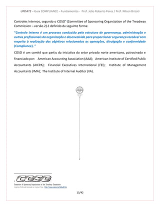 UPDATE – Guia COMPLIANCE – Fundamentos - Prof. João Roberto Peres / Prof. Nilson Brizoti
13/42
Controles Internos, segundo o COSOI2
(Committee of Sponsoring Organization of the Treadway
Commission – versão 2) é definido da seguinte forma:
“Controle interno é um processo conduzido pela estrutura de governança, administração e
outros profissionais da organização e desenvolvido para proporcionar segurança razoável com
respeito à realização dos objetivos relacionados as operações, divulgação e conformidade
(Compliance). ”
COSO é um comitê que partiu da iniciativa do setor privado norte americano, patrocinado e
financiado por: American Accounting Association (AAA); American Institute of Certified Public
Accountants (AICPA); Financial Executives International (FEI); Institute of Management
Accountants (IMA); The Institute of Internal Auditor (IIA).
2
Committee of Sponsoring Organizations of the Treadway Commission
Logotipo Estilizado baseado no original. Veja - http://www.coso.org/default.htm
 