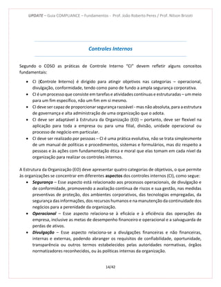 UPDATE – Guia COMPLIANCE – Fundamentos - Prof. João Roberto Peres / Prof. Nilson Brizoti
14/42
Controles Internos
Segundo o COSO as práticas de Controle Interno “CI” devem refletir alguns conceitos
fundamentais:
 CI (Controle Interno) é dirigido para atingir objetivos nas categorias – operacional,
divulgação, conformidade, tendo como pano de fundo a ampla segurança corporativa.
 CI é um processo que consiste em tarefas e atividades contínuas e estruturadas – um meio
para um fim específico, não um fim em si mesmo.
 CI deve ser capaz de proporcionar segurança razoável - mas não absoluta, para a estrutura
de governança e alta administração de uma organização que o adota.
 CI deve ser adaptável à Estrutura da Organização (EO) – portanto, deve ser flexível na
aplicação para toda a empresa ou para uma filial, divisão, unidade operacional ou
processo de negócio em particular.
 CI deve ser realizado por pessoas – CI é uma prática evolutiva, não se trata simplesmente
de um manual de políticas e procedimentos, sistemas e formulários, mas diz respeito a
pessoas e às ações com fundamentação ética e moral que elas tomam em cada nível da
organização para realizar os controles internos.
A Estrutura da Organização (EO) deve apresentar quatro categorias de objetivos, o que permite
às organizações se concentrar em diferentes aspectos dos controles internos (CI), como segue:
 Segurança – Esse aspecto está relacionado aos processos operacionais, de divulgação e
de conformidade, promovendo a avaliação contínua de riscos e sua gestão, nas medidas
preventivas de proteção, dos ambientes corporativos, das tecnologias empregadas, da
segurança das informações, dos recursos humanos e na manutenção da continuidade dos
negócios para a perenidade da organização.
 Operacional – Esse aspecto relaciona-se à eficácia e à eficiência das operações da
empresa, inclusive as metas de desempenho financeiro e operacional e a salvaguarda de
perdas de ativos.
 Divulgação – Esse aspecto relaciona-se a divulgações financeiras e não financeiras,
internas e externas, podendo abranger os requisitos de confiabilidade, oportunidade,
transparência ou outros termos estabelecidos pelas autoridades normativas, órgãos
normatizadores reconhecidos, ou às políticas internas da organização.
 
