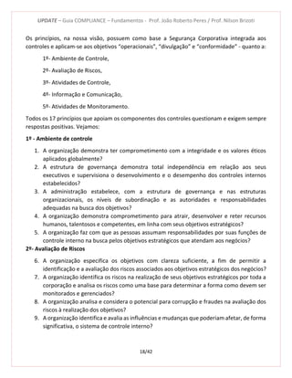 UPDATE – Guia COMPLIANCE – Fundamentos - Prof. João Roberto Peres / Prof. Nilson Brizoti
18/42
Os princípios, na nossa visão, possuem como base a Segurança Corporativa integrada aos
controles e aplicam-se aos objetivos “operacionais”, “divulgação” e “conformidade” - quanto a:
1º- Ambiente de Controle,
2º- Avaliação de Riscos,
3º- Atividades de Controle,
4º- Informação e Comunicação,
5º- Atividades de Monitoramento.
Todos os 17 princípios que apoiam os componentes dos controles questionam e exigem sempre
respostas positivas. Vejamos:
1º - Ambiente de controle
1. A organização demonstra ter comprometimento com a integridade e os valores éticos
aplicados globalmente?
2. A estrutura de governança demonstra total independência em relação aos seus
executivos e supervisiona o desenvolvimento e o desempenho dos controles internos
estabelecidos?
3. A administração estabelece, com a estrutura de governança e nas estruturas
organizacionais, os níveis de subordinação e as autoridades e responsabilidades
adequadas na busca dos objetivos?
4. A organização demonstra comprometimento para atrair, desenvolver e reter recursos
humanos, talentosos e competentes, em linha com seus objetivos estratégicos?
5. A organização faz com que as pessoas assumam responsabilidades por suas funções de
controle interno na busca pelos objetivos estratégicos que atendam aos negócios?
2º- Avaliação de Riscos
6. A organização especifica os objetivos com clareza suficiente, a fim de permitir a
identificação e a avaliação dos riscos associados aos objetivos estratégicos dos negócios?
7. A organização identifica os riscos na realização de seus objetivos estratégicos por toda a
corporação e analisa os riscos como uma base para determinar a forma como devem ser
monitorados e gerenciados?
8. A organização analisa e considera o potencial para corrupção e fraudes na avaliação dos
riscos à realização dos objetivos?
9. A organização identifica e avalia as influências e mudanças que poderiam afetar, de forma
significativa, o sistema de controle interno?
 