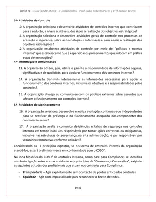 UPDATE – Guia COMPLIANCE – Fundamentos - Prof. João Roberto Peres / Prof. Nilson Brizoti
19/42
3º- Atividades de Controle
10.A organização seleciona e desenvolve atividades de controles internos que contribuem
para a redução, a níveis aceitáveis, dos riscos à realização dos objetivos estratégicos?
11.A organização seleciona e desenvolve atividades gerais de controle, nos processos de
proteção e segurança, sobre as tecnologias e informações, para apoiar a realização dos
objetivos estratégicos?
12.A organização estabelece atividades de controle por meio de “políticas e normas
internas” que estabelecem o que é esperado e os procedimentos que colocam em prática
essas determinações?
4º- Informação e Comunicação
13. A organização obtém, gera, utiliza e garante a disponibilidade de informações seguras,
significativas e de qualidade, para apoiar o funcionamento dos controles internos?
14. A organização transmite internamente as informações necessárias para apoiar o
funcionamento dos controles internos, inclusive os objetivos e a responsabilidades pelos
controles?
15. A organização divulga ou comunica-se com os públicos externos sobre assuntos que
afetam o funcionamento dos controles internos?
5º- Atividades de Monitoramento
16. A organização seleciona, desenvolve e realiza avaliações contínuas e ou independentes
para se certificar da presença e do funcionamento adequado dos componentes dos
controles internos?
17. A organização avalia e comunica deficiências e falhas de segurança nos controles
internos em tempo hábil aos responsáveis por tomar ações corretivas ou mitigatórias,
inclusive nas estruturas de governança, na alta administração, e por responsáveis por
segurança corporativa, conforme aplicável?
Considerando os 17 princípios expostos, se o sistema de controles internos da organização
atendê-los, estará preliminarmente em conformidade com o COSOII
.
Na linha filosófica do COSOII
de controles Internos, como base para Compliance, se identifica
uma forte ligação entre as suas atividades e os princípios da “Governança Corporativa”, exigindo
as seguintes atitudes dos profissionais que atuam nos controles para Compliance:
 Transparência – Agir explicitamente sem ocultação de pontos críticos dos controles.
 Equidade – Agir com imparcialidade para reconhecer o direito de todos.
 