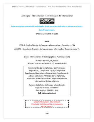 UPDATE – Guia COMPLIANCE – Fundamentos - Prof. João Roberto Peres / Prof. Nilson Brizoti
2/42
Atribuição – Não Comercial – Sem Derivações 4.0 Internacional
Pode ser copiado, reproduzido e divulgado, desde que sejam indicados os autores e as fontes.
Sem fins comerciais.
1ª Edição, outubro de 2016
Apoio
NTSC-Br Núcleo Técnico de Segurança Corporativa – Consultores FGV
ABSIGTI – Associação Brasileira de Segurança da Informação e Governança de TI.
Dados internacionais de Catalogação na Publicação (CIP)
(Câmara do Livro, SP, Brasil)
Nº - processo em andamento (só requerimento)
Fundamentos de Compliance / Conformidade
Regulatória / Compliance Legal / Compliance
Regulatório / Compliance Normativo / Compliance de
Adesão Voluntária / Práticas de Compliance /
Atividades do Profissional de Compliance/ Norma
Internacional de Compliance /
Autores: João Roberto Peres e Nilson Brizoti.
Registro de texto submetido
Protocolo nº 2016RJ11945
MINUTA PRELIMINAR – SEM REVISÃO:
TÉCNICA DE TERCEIRA PARTE E ORTOGRAFICA.
eBOOK versão 1
 