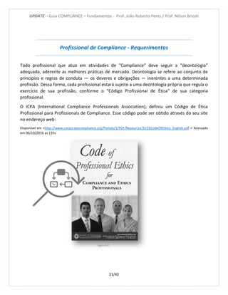 UPDATE – Guia COMPLIANCE – Fundamentos - Prof. João Roberto Peres / Prof. Nilson Brizoti
21/42
Profissional de Compliance - Requerimentos
Todo profissional que atua em atividades de “Compliance” deve seguir a “deontologia”
adequada, aderente as melhores práticas de mercado. Deontologia se refere ao conjunto de
princípios e regras de conduta — os deveres e obrigações — inerentes a uma determinada
profissão. Dessa forma, cada profissional estará sujeito a uma deontologia própria que regula o
exercício de sua profissão, conforme o “Código Profissional de Ética” de sua categoria
profissional.
O ICPA (International Compliance Professionals Association), definiu um Código de Ética
Profissional para Profissionais de Compliance. Esse código pode ser obtido através do seu site
no endereço web:
Disponível em <http://www.corporatecompliance.org/Portals/1/PDF/Resources/SCCECodeOfEthics_English.pdf >i
Acessado
em 06/10/2016 as 11hs
Figura 4-21
 