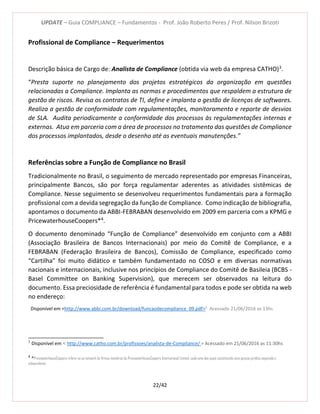 UPDATE – Guia COMPLIANCE – Fundamentos - Prof. João Roberto Peres / Prof. Nilson Brizoti
22/42
Profissional de Compliance – Requerimentos
Descrição básica de Cargo de: Analista de Compliance (obtida via web da empresa CATHO)3
.
“Presta suporte no planejamento dos projetos estratégicos da organização em questões
relacionadas a Compliance. Implanta as normas e procedimentos que respaldem a estrutura de
gestão de riscos. Revisa os contratos de TI, define e implanta a gestão de licenças de softwares.
Realiza a gestão de conformidade com regulamentações, monitoramento e reporte de desvios
de SLA. Audita periodicamente a conformidade dos processos às regulamentações internas e
externas. Atua em parceria com a área de processos no tratamento das questões de Compliance
dos processos implantados, desde o desenho até as eventuais manutenções.”
Referências sobre a Função de Compliance no Brasil
Tradicionalmente no Brasil, o seguimento de mercado representado por empresas Financeiras,
principalmente Bancos, são por força regulamentar aderentes as atividades sistêmicas de
Compliance. Nesse seguimento se desenvolveu requerimentos fundamentais para a formação
profissional com a devida segregação da função de Compliance. Como indicação de bibliografia,
apontamos o documento da ABBI-FEBRABAN desenvolvido em 2009 em parceria com a KPMG e
PricewaterhouseCoopers*4
.
O documento denominado “Função de Compliance” desenvolvido em conjunto com a ABBI
(Associação Brasileira de Bancos Internacionais) por meio do Comitê de Compliance, e a
FEBRABAN (Federação Brasileira de Bancos), Comissão de Compliance, especificado como
“Cartilha” foi muito didático e também fundamentado no COSO e em diversas normativas
nacionais e internacionais, inclusive nos princípios de Compliance do Comitê de Basileia (BCBS -
Basel Committee on Banking Supervision), que merecem ser observados na leitura do
documento. Essa preciosidade de referência é fundamental para todos e pode ser obtida na web
no endereço:
Disponível em <http://www.abbi.com.br/download/funcaodecompliance_09.pdf>5
Acessado 21/06/2016 as 13hs
3
Disponível em < http://www.catho.com.br/profissoes/analista-de-Compliance/ > Acessado em 21/06/2016 as 11:30hs
4
*PricewaterhouseCoopers refere-se ao network de firmas membros da PricewaterhouseCoopers International Limited, cada uma das quais constituindo uma pessoa jurídica separada e
independente.
 