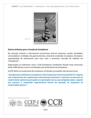 UPDATE – Guia COMPLIANCE – Fundamentos - Prof. João Roberto Peres / Prof. Nilson Brizoti
23/42
Outros atributos para a Função de Compliance
No mercado nacional e internacional encontramos diversas empresas, escolas, faculdades,
universidades e entidades não governamentais, altamente envolvidas no preparo, formação e
especialização de profissionais para esse novo e promissor mercado de trabalho em
“Compliance”.
Organizações já tradicionais como a CCB (Compliance Certification Board) norte americana,
desde 1999 oferece cursos e certificações para profissionais de Compliance.
A CCB6
define um profissional de Compliance certificado com padrão internacional como:
“O profissional certificado em Compliance e Ética Profissional-Internacional (CCEP-I)® é alguém
com conhecimento dos regulamentos internacionais pertinentes e expertise em processos de
conformidade suficientes para ajudar as organizações com as suas obrigações legais, e alguém
que promove a integridade organizacional através da operação de programas de
conformidade eficazes.”
6
Figura -5-22
 