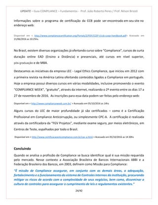 UPDATE – Guia COMPLIANCE – Fundamentos - Prof. João Roberto Peres / Prof. Nilson Brizoti
24/42
Informações sobre o programa de certificação da CCB pode ser encontrado em seu site no
endereço web:
Disponível em < http://www.compliancecertification.org/Portals/2/PDF/CCEP-I/ccb-ccepi-handbook.pdf> Acessado em
21/06/2016 as 10:25hs.
No Brasil, existem diversas organizações já ofertando curso sobre “Compliance”, cursos de curta
duração online EAD (Ensino a Distância) e presenciais, até cursos em nível superior,
pós-graduação e de MBA.
Destacamos as iniciativas da empresa LEC - Legal Ethics Compliance, que iniciou em 2012 com
a primeira revista na América Latina ofertando conteúdos ligados a Compliance em português.
Hoje a empresa possui diversos cursos em várias modalidades, inclusive promovendo o evento
“COMPLIANCE WEEK”, “gratuito”, através da internet, realizando o 2º evento entre os dias 17 a
27 de novembro de 2016. As inscrições para essa data podem ser feitas pelo endereço web:
Disponível em < http://www.complianceweek.com.br/ > Acessado em 05/10/2016 as 14hs
Alguns cursos do LEC de maior profundidade já são certificados – como é a Certificação
Profissional em Compliance Anticorrupção, ou simplesmente CPC-A. A certificação é realizada
através da certificadora da “FGV Projetos”, mediante exame seguro, por meios eletrônicos, em
Centros de Teste, espalhados por todo o Brasil.
Disponível em < http://www.certificacaoemcompliance.com.br/cpc-a.html > Acessado em 05/10/2016 as 14:30hs
Concluindo
Quando se analisa a profissão de Compliance se busca identificar qual é sua missão requerida
pelo mercado. Nesse contexto a Associação Brasileira de Bancos Internacionais ABBI e a
Federação Brasileira dos Bancos, em 2003, definem como Missão para Compliance:
“É missão de Compliance assegurar, em conjunto com as demais áreas, a adequação,
fortalecimento e o funcionamento do sistema de Controles Internos da instituição, procurando
mitigar os riscos de acordo com a complexidade de seus negócios, bem como, disseminar a
cultura de controles para assegurar o cumprimento de leis e regulamentos existentes.”
 