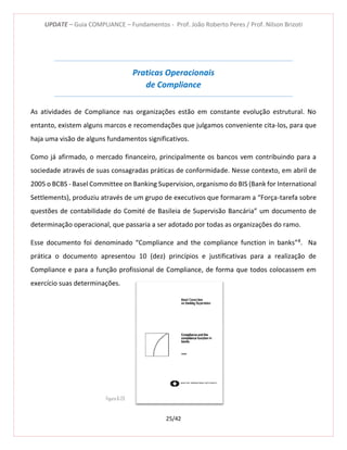 UPDATE – Guia COMPLIANCE – Fundamentos - Prof. João Roberto Peres / Prof. Nilson Brizoti
25/42
Praticas Operacionais
de Compliance
As atividades de Compliance nas organizações estão em constante evolução estrutural. No
entanto, existem alguns marcos e recomendações que julgamos conveniente cita-los, para que
haja uma visão de alguns fundamentos significativos.
Como já afirmado, o mercado financeiro, principalmente os bancos vem contribuindo para a
sociedade através de suas consagradas práticas de conformidade. Nesse contexto, em abril de
2005 o BCBS - Basel Committee on Banking Supervision, organismo do BIS (Bank for International
Settlements), produziu através de um grupo de executivos que formaram a “Força-tarefa sobre
questões de contabilidade do Comité de Basileia de Supervisão Bancária” um documento de
determinação operacional, que passaria a ser adotado por todas as organizações do ramo.
Esse documento foi denominado “Compliance and the compliance function in banks”8
. Na
prática o documento apresentou 10 (dez) princípios e justificativas para a realização de
Compliance e para a função profissional de Compliance, de forma que todos colocassem em
exercício suas determinações.
Figura 6-25
 