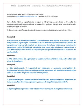 UPDATE – Guia COMPLIANCE – Fundamentos - Prof. João Roberto Peres / Prof. Nilson Brizoti
26/42
O documento pode ser obtido na web no endereço:
Disponível em < http://www.bis.org/publ/bcbs113.pdf >ii
Acessado em 05/10/2016 as 16hs
Para efeito didático, especificamos a seguir os 10 princípios, com base na tradução do
documento, ajustada para atender de forma genérica qualquer tipo, porte ou ramo de atividade
das organizações brasileiras.
O documento especifica que é necessário que as organizações cumpram para terem êxito:
Princípio 1
O Conselho ou a Alta administração é responsável por supervisionar a gestão do risco de
Compliance da organização. O Conselho ou a Alta Administração deve aprovar a política de
cumprimento empresarial, incluindo um documento formal que estabeleça o cumprimento
permanente e eficaz da função de Compliance. Pelo menos uma vez por ano, o Conselho ou a
Alta Administração deve avaliar se a organização está gerindo eficazmente os seus riscos de
conformidade.
Princípio 2
A Alta administração da organização é responsável inquestionável pela gestão eficaz dos
riscos de Compliance.
Princípio 3
A Alta administração é responsável por estabelecer e comunicar uma política de
conformidade, para garantir que ela é observada e para relatar ao Conselho de Administração
sobre os resultados da gestão dos riscos de Compliance.
Princípio 4
A Alta administração é responsável por estabelecer uma permanente função profissional de
Compliance eficaz dentro da organização, como parte da política de conformidade.
Princípio 5
A organização deve garantir a total independência hierárquica da função de Compliance.
 
