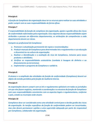 UPDATE – Guia COMPLIANCE – Fundamentos - Prof. João Roberto Peres / Prof. Nilson Brizoti
27/42
Princípio 6
A função de Compliance da organização deve ter os recursos para realizar as suas atividades e
poder cumprir com as suas responsabilidades de forma eficaz.
Princípio 7
É responsabilidade da função de compliance da organização, apoiar a gestão eficaz dos riscos
de conformidade enfrentados pela organização. Caso algumas dessas responsabilidades sejam
atribuídas a pessoas em diferentes departamentos, as atribuições de competências a cada
departamento devem ser claras.
Compete ao profissional de Compliance:
a. Promover a atualização permanente de regras e recomendações;
b. Produzir manuais de Compliance para determinadas leis e regulamentos e sua educação
e disseminá-los na cultura da organização;
c. Realizar a identificação e a avaliação do risco de Compliance, inclusive para novos
produtos e atividades;
d. Verificar as responsabilidades estatutárias (combate à lavagem de dinheiro e ao
financiamento ao terrorismo);
e. Implementar o programa de Compliance e validá-lo.
Princípio 8
O alcance e a amplitude das atividades da função de conformidade (Compliance) deverá ser
objeto da revisão periódica pela função de Auditoria Interna.
Princípio 9
As organizações devem cumprir com as leis e regulamentos aplicáveis em todas as jurisdições
em que elas fazem negócios, mantendo a coordenação e a estrutura da função de Compliance
com suas responsabilidades consistentes com os aspectos legais e regulamentares, conforme
o país, estado ou município onde atuam.
Princípio 10
Compliance deve ser considerada como uma atividade central para a devida gestão dos riscos
da organização. As tarefas específicas da função de conformidade podem ser terceirizadas,
mas elas devem permanecer sujeitas a uma supervisão adequada por parte do responsável
por Compliance, colaborador da organização.
 