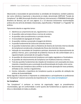 UPDATE – Guia COMPLIANCE – Fundamentos - Prof. João Roberto Peres / Prof. Nilson Brizoti
28/42
Observando a necessidade de operacionalizar as atividades de Compliance, também podemos
dar como referência importante o documento já citado, denominado CARTILHA “Função de
Compliance” da ABBI (Associação Brasileira de Bancos Internacionais) e FEBRABAN (Federação
Brasileira de Bancos), que em suas páginas 11 a 13 descreve brevemente recomendações
práticas de uma série de atividades relacionadas, especificando a “Atividade” e a “Sugestão” de
práticas.
Tipicamente aborda os seguintes temas:
 Aderência ao cumprimento de Leis, regulamentos e normas.
 As questões sobre princípios éticos e normas de conduta.
 As questões sobre procedimentos e controles internos.
 A necessidade de segregação de funções.
 As questões relativas a prevenção à lavagem de dinheiro.
 A questão fundamental da Cultura de Controles Internos.
 As questões fundamentais sobre os Relatórios do Sistema de Controles Internos (Gestão
de Compliance) considerando a Avaliação dos Riscos dos Controles Internos.
 Indicação da necessidade de Compliance participar ativamente do desenvolvimento de
políticas internas, para a prevenção de problemas futuros de não conformidade com a
regulamentação e prevenção de corrupção e fraudes.
 As questões de relacionamento de Compliance com órgãos reguladores e fiscalizadores.
 As questões de relacionamentos de Compliance com Auditores Externos e Internos.
 Trata das questões fundamentais das relações de Compliance com associações de classe,
impondo a importância para a promoção da profissionalização da função, entre outras.
 Recomenda que Compliance deva certificar-se da correta aprovação de novos produtos,
alinhados as leis, normas e regulamentos.
 Conclui, indicando a importância de Compliance quanto as questões de validação das
práticas de Sustentabilidade.
Ainda segundo o documento é importante os colaboradores e principalmente os profissionais
de “Compliance” estarem conscientes da importância de “ser e estar em Compliance”.
Ser Compliance
“Ser Compliance” é conhecer as normas da organização, seguir os procedimentos
recomendados, agir em conformidade e sentir quanto são fundamentais os aspectos sobre a
ética e a idoneidade em todas as atitudes.
 