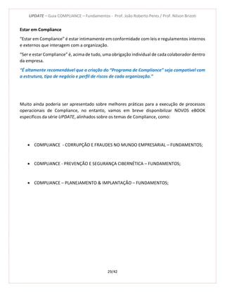 UPDATE – Guia COMPLIANCE – Fundamentos - Prof. João Roberto Peres / Prof. Nilson Brizoti
29/42
Estar em Compliance
“Estar em Compliance” é estar intimamente em conformidade com leis e regulamentos internos
e externos que interagem com a organização.
“Ser e estar Compliance” é, acima de tudo, uma obrigação individual de cada colaborador dentro
da empresa.
“É altamente recomendável que a criação do “Programa de Compliance” seja compatível com
a estrutura, tipo de negócio e perfil de riscos de cada organização.”
Muito ainda poderia ser apresentado sobre melhores práticas para a execução de processos
operacionais de Compliance, no entanto, vamos em breve disponibilizar NOVOS eBOOK
específicos da série UPDATE, alinhados sobre os temas de Compliance, como:
 COMPLIANCE - CORRUPÇÃO E FRAUDES NO MUNDO EMPRESARIAL – FUNDAMENTOS;
 COMPLIANCE - PREVENÇÃO E SEGURANÇA CIBERNÉTICA – FUNDAMENTOS;
 COMPLIANCE – PLANEJAMENTO & IMPLANTAÇÃO – FUNDAMENTOS;
 