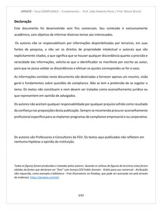 UPDATE – Guia COMPLIANCE – Fundamentos - Prof. João Roberto Peres / Prof. Nilson Brizoti
3/42
Declaração
Este documento foi desenvolvido sem fins comerciais. Seu conteúdo é exclusivamente
acadêmico, com objetivo de informar diversos temas aos interessados.
Os autores não se responsabilizam por informações disponibilizadas por terceiros, em suas
fontes de pesquisa, a não ser os direitos de propriedade intelectual e autorais que são
explicitamente citados, o que significa que se houver qualquer discordância quanto a precisão e
veracidade das informações, solicita-se que o identificador se manifeste por escrito ao autor,
para que se possa validar as discordâncias e efetuar os ajustes correspondes se for o caso.
As informações contidas neste documento são destinadas a fornecer apenas um resumo, visão
geral e fundamentos sobre questões de compliance. Não se tem a pretensão de se esgotar o
tema. Os textos não constituem e nem devem ser tratados como aconselhamento jurídico ou
que representem em opinião de advogados.
Os autores não aceitam qualquer responsabilidade por qualquer prejuízo sofrido como resultado
da confiança nas proposições desta publicação. Sempre se recomenda procurar aconselhamento
profissional específico para se implantar programas de compliance empresarial e ou corporativo.
Os autores são Professores e Consultores da FGV. Os textos aqui publicados não refletem em
nenhuma hipótese a opinião da instituição.
Todas as figuras foram produzidas e tratadas pelos autores. Quando se utilizou de figuras de terceiros estas foram
obtidas de fontes que declaram ser “free” com licença CC0 Public Domain - Grátis para uso comercial - Atribuição
não requerida, como exemplo a biblioteca - Free illustrations on Pixabay, que pode ser acessada via web através
do endereço: https://pixabay.com/pt/
 