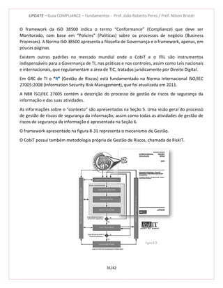 UPDATE – Guia COMPLIANCE – Fundamentos - Prof. João Roberto Peres / Prof. Nilson Brizoti
31/42
O framework da ISO 38500 indica o termo “Conformance” (Compliance) que deve ser
Monitorado, com base em “Policies” (Políticas) sobre os processos de negócio (Business
Processes). A Norma ISO 38500 apresenta a filosofia de Governança e o framework, apenas, em
poucas páginas.
Existem outros padrões no mercado mundial onde o CobiT e o ITIL são instrumentos
indispensáveis para a Governança de TI, nas práticas e nos controles, assim como Leis nacionais
e internacionais, que regulamentam a área de TIC, tratados juridicamente por Direito Digital.
Em GRC de TI o “R” (Gestão de Riscos) está fundamentado na Norma Internacional ISO/IEC
27005:2008 (Information Security Risk Management), que foi atualizada em 2011.
A NBR ISO/IEC 27005 contém a descrição do processo de gestão de riscos de segurança da
informação e das suas atividades.
As informações sobre o “contexto” são apresentadas na Seção 5. Uma visão geral do processo
de gestão de riscos de segurança da informação, assim como todas as atividades de gestão de
riscos de segurança da informação é apresentada na Seção 6.
O framework apresentado na figura 8-31 representa o mecanismo de Gestão.
O CobiT possui também metodologia própria de Gestão de Riscos, chamada de RiskIT.
Figura 8-31
 