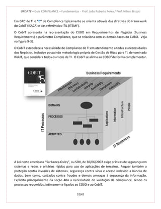 UPDATE – Guia COMPLIANCE – Fundamentos - Prof. João Roberto Peres / Prof. Nilson Brizoti
32/42
Em GRC de TI o “C” de Compliance tipicamente se orienta através das diretivas do framework
do CobiT (ISACA) e das referências ITIL (ITSMF).
O CobiT apresenta na representação do CUBO em Requerimentos de Negócio (Business
Requirements) o parâmetro Compliance, que se relaciona com as demais faces do CUBO. Veja
na figura 9-32.
O CobiT estabelece a necessidade de Compliance de TI em atendimento a todas as necessidades
dos Negócios, inclusive possuindo metodologia própria de Gestão de Risco para TI, denominada
RiskIT, que considera todos os riscos de TI. O CobiT se alinha ao COSOII
de forma complementar.
A Lei norte americana “Sarbanes-Oxley”, ou SOX, de 30/06/2002 exige práticas de segurança em
sistemas e redes e critérios rígidos para uso de aplicações de terceiros. Requer também a
proteção contra invasões de sistemas, segurança contra vírus e acesso indevido a bancos de
dados, bem como, cuidados contra fraudes e demais ameaças à segurança da informação.
Explicita principalmente na seção 404 a necessidade de validação da compliance, sendo os
processos requeridos, intimamente ligados ao COSO e ao CobiT.
 