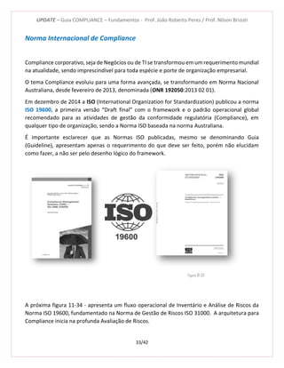 UPDATE – Guia COMPLIANCE – Fundamentos - Prof. João Roberto Peres / Prof. Nilson Brizoti
33/42
Norma Internacional de Compliance
Compliance corporativo, seja de Negócios ou de TI se transformou em um requerimento mundial
na atualidade, sendo imprescindível para toda espécie e porte de organização empresarial.
O tema Compliance evoluiu para uma forma avançada, se transformando em Norma Nacional
Australiana, desde fevereiro de 2013, denominada (ONR 192050:2013 02 01).
Em dezembro de 2014 a ISO (International Organization for Standardization) publicou a norma
ISO 19600, a primeira versão “Draft final” com o framework e o padrão operacional global
recomendado para as atividades de gestão da conformidade regulatória (Compliance), em
qualquer tipo de organização, sendo a Norma ISO baseada na norma Australiana.
É importante esclarecer que as Normas ISO publicadas, mesmo se denominando Guia
(Guideline), apresentam apenas o requerimento do que deve ser feito, porém não elucidam
como fazer, a não ser pelo desenho lógico do framework.
A próxima figura 11-34 - apresenta um fluxo operacional de Inventário e Análise de Riscos da
Norma ISO 19600, fundamentado na Norma de Gestão de Riscos ISO 31000. A arquitetura para
Compliance inicia na profunda Avaliação de Riscos.
Figura 10-33
 