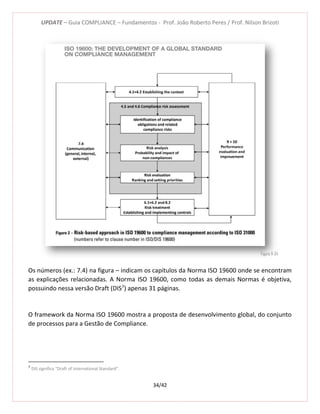 UPDATE – Guia COMPLIANCE – Fundamentos - Prof. João Roberto Peres / Prof. Nilson Brizoti
34/42
Os números (ex.: 7.4) na figura – indicam os capítulos da Norma ISO 19600 onde se encontram
as explicações relacionadas. A Norma ISO 19600, como todas as demais Normas é objetiva,
possuindo nessa versão Draft (DIS7
) apenas 31 páginas.
O framework da Norma ISO 19600 mostra a proposta de desenvolvimento global, do conjunto
de processos para a Gestão de Compliance.
7
DIS significa “Draft of International Standard”.
Figura 11-34
 