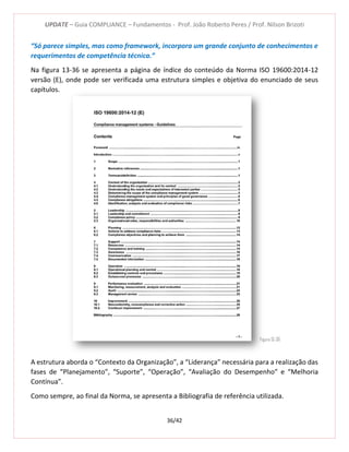 UPDATE – Guia COMPLIANCE – Fundamentos - Prof. João Roberto Peres / Prof. Nilson Brizoti
36/42
“Só parece simples, mas como framework, incorpora um grande conjunto de conhecimentos e
requerimentos de competência técnica.”
Na figura 13-36 se apresenta a página de índice do conteúdo da Norma ISO 19600:2014-12
versão (E), onde pode ser verificada uma estrutura simples e objetiva do enunciado de seus
capítulos.
A estrutura aborda o “Contexto da Organização”, a “Liderança” necessária para a realização das
fases de “Planejamento”, “Suporte”, “Operação”, “Avaliação do Desempenho” e “Melhoria
Contínua”.
Como sempre, ao final da Norma, se apresenta a Bibliografia de referência utilizada.
Figura 13-36
 
