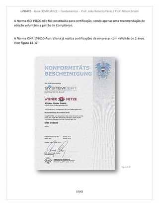 UPDATE – Guia COMPLIANCE – Fundamentos - Prof. João Roberto Peres / Prof. Nilson Brizoti
37/42
A Norma ISO 19600 não foi constituída para certificação, sendo apenas uma recomendação de
adoção voluntária a gestão de Compliance.
A Norma ONR 192050 Australiana já realiza certificações de empresas com validade de 2 anos.
Vide figura 14-37.
Figura 14-37
 