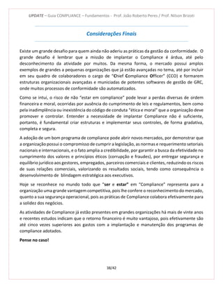 UPDATE – Guia COMPLIANCE – Fundamentos - Prof. João Roberto Peres / Prof. Nilson Brizoti
38/42
Considerações Finais
Existe um grande desafio para quem ainda não aderiu as práticas da gestão da conformidade. O
grande desafio é lembrar que a missão de implantar o Compliance é árdua, até pelo
desconhecimento da atividade por muitos. Da mesma forma, o mercado possui amplos
exemplos de grandes a pequenas organizações que já estão avançadas no tema, até por incluir
em seu quadro de colaboradores o cargo de “Chief Compliance Officer” (CCO) e formarem
estruturas organizacionais avançadas e municiadas de potentes softwares de gestão de GRC,
onde muitos processos de conformidade são automatizados.
Como se intui, o risco de não “estar em compliance” pode levar a perdas diversas de ordem
financeira e moral, ocorridas por ausência do cumprimento de leis e regulamentos, bem como
pela inadimplência ou inexistência do código de conduta “ética e moral” que a organização deve
promover e controlar. Entender a necessidade de implantar Compliance não é suficiente,
portanto, é fundamental criar estruturas e implementar seus controles, de forma gradativa,
completa e segura.
A adoção de um bom programa de compliance pode abrir novos mercados, por demonstrar que
a organização possui o compromisso de cumprir a legislação, as normas e requerimento setoriais
nacionais e internacionais, e o fato amplia a credibilidade, por garantir a busca da efetividade no
cumprimento dos valores e princípios éticos (corrupção e fraudes), por entregar segurança e
equilíbrio jurídico aos gestores, empregados, parceiros comerciais e clientes, reduzindo os riscos
de suas relações comerciais, valorizando os resultados sociais, tendo como consequência o
desenvolvimento de blindagem estratégica aos executivos.
Hoje se reconhece no mundo todo que “ser e estar” em “Compliance” representa para a
organização uma grande vantagem competitiva, pois lhe confere o reconhecimento do mercado,
quanto a sua segurança operacional, pois as práticas de Compliance colabora efetivamente para
a solidez dos negócios.
As atividades de Compliance já estão presentes em grandes organizações há mais de vinte anos
e recentes estudos indicam que o retorno financeiro é muito vantajoso, pois efetivamente são
até cinco vezes superiores aos gastos com a implantação e manutenção dos programas de
compliance adotados.
Pense no caso!
 