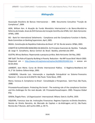 UPDATE – Guia COMPLIANCE – Fundamentos - Prof. João Roberto Peres / Prof. Nilson Brizoti
39/42
Bibliografia
Associação Brasileira de Bancos Internacionais - ABBI. Documento Consultivo “Função de
Compliance”, 2004.
AOKI, William Ken. A Atuação do Fundo Monetário Internacional e do Banco Mundial na
Reforma do Estado. Anais da XVIII Semana de Iniciação Cientifica da UFMG, Vol I. Belo Horizonte:
UFMG, 1999.
BIS - Bank for International Settelments - Compliance and the Compliance Function in Banks,
Basle Committee on Banking Supervision, April, 2005.
BRASIL. Constituição da República Federativa do Brasil. 14° Ed. Rio de Janeiro: DP&A, 2003.
COMITÊ DE SUPERVISÃO BANCÁRIA DA BASILÉIA. Os Princípios Essenciais da Basiléia. Tradução
de Jorge R. Carvalheira, Banco Central do Brasil. Basiléia, setembro de 1997.
GUSTIN, Miracy Barbosa. Repensando a pesquisa jurídica. Belo Horizonte: Del Rey, 2002.
IMF Staff. The Role of Capacity-Building in Poverty Reduction – Na IMF Issues Brief. March 2002.
Disponível em < http://www.imf.org/external/np/exr/ib/2002/031402.htm > acesso em
02.03.2016.
LAMBERT, Jean Marie. Curso de Direito Internacional Público. A Regência Neoliberal, Vol
III, 2° Ed. Goiânia: Editora Kelps, 2002.
LUNDBERG, Eduardo Luis. Intervenção e Liquidação Extrajudicial no Sistema Financeiro
Nacional – 25 anos da lei 6.024/74. São Paulo: Texto Novo, 1999.
Manzi, Vanessa A. Compliance no Brasil - Consolidação e Perspectivas. Saint Paul, São Paulo,
2008.
PricewaterhouseCoopers. Protecting the brand - The evolving role of the compliance function
and the challenges for the next decade. UK: PricewaterhouseCoopers. 2005. Pesquisa Global
87p.
SERENI, Ângelo Piero. Lê Organizzazioni Internazionali. Milano: Dott.A. Giuffrè, 1959.
SIQUEIRA, Francisco Jose de. Instituições Financeiras: Regimes Especiais no Direito Brasileiro.
Revista de Direito Bancário, do Mercado de Capitais e da Arbitragem, vol 12,. São Paulo:
Revista dos Tribunais. abril-junho 2001, p. 44-71.
 