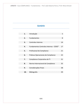 UPDATE – Guia COMPLIANCE – Fundamentos - Prof. João Roberto Peres / Prof. Nilson Brizoti
4/42
Sumário
1. Introdução 5
2. Fundamentos 8
3. Controles Internos 14
4. Fundamentos Controles Internos - COSOII
17
5. Profissional de Compliance 21
6. Práticas Operacionais de Compliance 25
7. Compliance Corporativo de TI 31
8. Norma Internacional de Compliance 35
9. Considerações Finais 38
10. Bibliografia 39
 