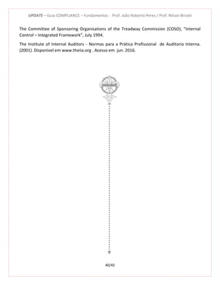 UPDATE – Guia COMPLIANCE – Fundamentos - Prof. João Roberto Peres / Prof. Nilson Brizoti
40/42
The Committee of Sponsoring Organisations of the Treadway Commission (COSO), “Internal
Control – Integrated Framework”, July 1994.
The Institute of Internal Auditors - Normas para a Prática Profissional de Auditoria Interna.
(2001). Disponível em www.theiia.org . Acesso em jun. 2016.
 
