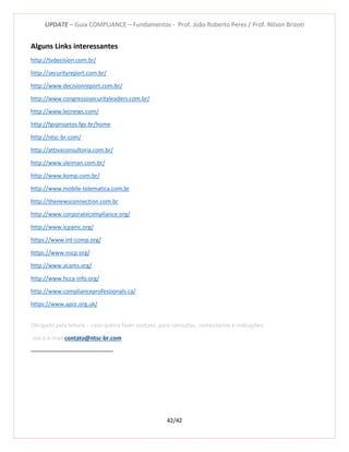 UPDATE – Guia COMPLIANCE – Fundamentos - Prof. João Roberto Peres / Prof. Nilson Brizoti
42/42
Alguns Links interessantes
http://tvdecision.com.br/
http://securityreport.com.br/
http://www.decisionreport.com.br/
http://www.congressosecurityleaders.com.br/
http://www.lecnews.com/
http://fgvprojetos.fgv.br/home
http://ntsc-br.com/
http://attivaconsultoria.com.br/
http://www.sleiman.com.br/
http://www.komp.com.br/
http://www.mobile-telematica.com.br
http://thenewsconnection.com.br
http://www.corporatecompliance.org/
http://www.icpainc.org/
https://www.int-comp.org/
https://www.nscp.org/
http://www.acams.org/
http://www.hcca-info.org/
http://www.complianceprofessionals.ca/
https://www.apcc.org.uk/
Obrigado pela leitura - caso queira fazer contato, para consultas, comentários e indicações:
use o e-mail contato@ntsc-br.com
 