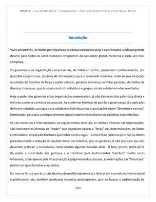 UPDATE – Guia COMPLIANCE – Fundamentos - Prof. João Roberto Peres / Prof. Nilson Brizoti
5/42
Introdução
Viver ativamente, de forma participativa e produtiva no mundo atual é e continuará sendo um grande
desafio para todos os seres humanos integrantes da sociedade global, moderna e cada vez mais
complexa.
Os governos e as organizações empresariais, de todos os portes, promovem continuamente, por
questões conjunturais, cenários de alto impacto para a sociedade moderna, onde se vive situações
inusitadas de domínio de força e poder velados, gerando inúmeros conflitos pessoais, derivados de
diversos interesses, que buscam conduzir indivíduos e grupos sociais a determinados resultados.
Hoje o poder dos governos e das organizações empresariais, já não são exercidos pela força direta e
indireta, como se conhecia no passado. As modernas técnicas de gestão e governança são aplicadas
de forma induzida, para que a sociedade e os indivíduos nas organizações sigam “diretrizes e normas”
formuladas, para que o comportamento social e operacional alcance os objetivos estabelecidos.
As Leis nacionais e internacionais, os regulamentos setoriais, as normas internas nas organizações,
são instrumentos efetivos de “poder” que objetivam aplicar a “força” das determinações, de forma
controladora, através de diretrizes que todos devem seguir. Como efeito colateral positivo, se obtém
gradativamente a redução do assédio moral no trabalho, pois os gestores já não praticam (ou não
deveriam praticar) a truculência, como ocorria algumas décadas atrás. O fato, porém, retira parte
do poder e autoridade dos gestores e o transfere para instrumentos “escritos” muitas vezes
inflexíveis, onde apenas pela interpretação e julgamento das pessoas, as orientações das “Diretrizes”
podem ser questionadas e ajustadas.
Da mesma forma que as atuais técnicas de gestão e governança favorecem o amadurecimento social
e profissional, elas também produzem impactos preocupantes, pois ao buscar a padronização de
 